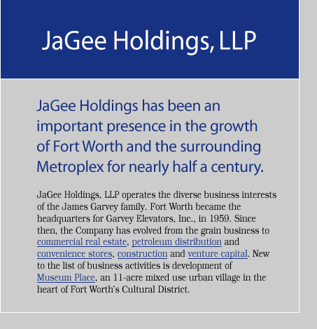 JaGee Holdings has been an important presence in the growth of Fort Worth and the surrounding Metroplex for nearly half a century. JaGee Holdings, LLP, operates the diverse business interests of the James Garvey family. Fort Worth became the headquarters for Garvey Elevators, Inc., in 1959. Since then, the Company has evolved from the grain business to commercial real estate, petroleum distribution and convenience stores, construction and venture capital. New to the list of business activities is development of Museum Place, an 11-acre mixed use urban village in the heart of Fort Worths Cultural District.